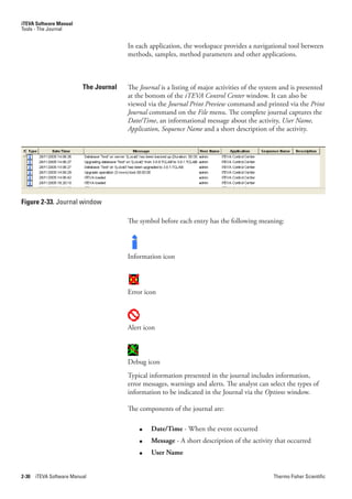 iTEVA Software Manual
Tools - The Journal


                                        In each application, the workspace provides a navigational tool between
                                        methods, samples, method parameters and other applications.



                          The Journal   The Journal is a listing of major activities of the system and is presented
                                        at the bottom of the iTEVA.Control.Center window. It can also be
                                        viewed via the Journal.Print.Preview command and printed via the Print.
                                        Journal command on the File.menu. The complete journal captures the
                                        Date/Time, an informational message about the activity, User.Name,.
                                        Application,.Sequence.Name and a short description of the activity.




Figure 2-33. Journal window

                                        The symbol before each entry has the following meaning:




                                        Information icon




                                        Error icon




                                        Alert icon



                                        Debug icon
                                        Typical information presented in the journal includes information,
                                        error messages, warnings and alerts. The analyst can select the types of
                                        information to be indicated in the Journal via the Options window.

                                        The components of the journal are:

                                            ●   Date/Time - When the event occurred
                                            ●   Message - A short description of the activity that occurred
                                            ●   User Name


2-30   iTEVA Software Manual                                                                   Thermo Fisher Scientific
 
