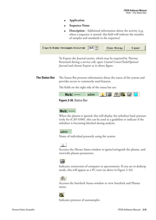 iTEVA Software Manual
                                                                                                         Tools - The Status Bar


                                                ●    Application
                                                ●    Sequence Name
                                                ●    Description - Additional information about the activity (e.g.
                                                     when a sequence is started, this field will indicate the number
                                                     of samples and standards in the sequence)




                                            To Export the Journal entries, which may be required by Thermo
                                            Personnel during a service call, open Control.Center/Tools/Options/
                                            Journal and choose Export as in above figure.


                           The Status Bar   The Status Bar presents information about the status of the system and
                                            provides access to commonly used features.
                                            The fields on the right side of the status bar are:



                                            Figure 2-34. Status Bar



                                            When the plasma is ignited, this will display the nebulizer back pressure
                                            (only for iCAP 6500). this can be used as a guideline to indicate if the
                                            nebulizer is becoming blocked during analysis.



                                            Name of individual presently using the system.



                                            Accesses the Plasma.Status.window to ignite/extinguish the plasma, and
                                            view/edit plasma parameters.



                                            Indicates connection of computer to spectrometer. If you are in desktop
                                            mode, this will appear as a PC icon (as above in Figure 2-34).



                                            Accesses the Interlock Status window to view Interlock and Plasma
                                            status.



                                            Indicates presence of autosampler.


Thermo Fisher Scientific                                                                          iTEVA Software Manual 2-31
 