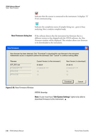 iTEVA Software Manual
Tools - New Firmware




                                   Indicates that the system is connected to the instrument. It displays `X’
                                   if not communicating.



                                   Indicates the completion status of samples being run - green is busy
                                   analyzing, blue is analysis complete/ready.


         New Firmware dialog box   If the software detects that the instrument has firmware that is a
                                   different version to that shipped with the iTEVA software, the New.
                                   Firmware window will be displayed. This window allows new firmware
                                   to be downloaded to the instrument.




Figure 2-35. New Firmware Window

                                   iTEVA Security:

                                   Note: A user must have ‘Edit System Settings’ rights to be able to
                                   download firmware to the instrument. 




2-32   iTEVA Software Manual                                                             Thermo Fisher Scientific
 