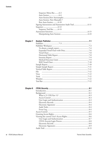Contents



                                             Sequence Menu Bar.........6-3
                                             Auto Session ....................6-4
                                             Auto-Session,New Autosampler...................................................6-4
                                             Auto-Session, New Manual6-7
                                             Run Auto-Session ..........6-10
                                         Signing Autosessions and Autosession Audit Trail ............................6-11
                                         Sequence .............................6-12
                                             Sequence Tool Bar .........6-14
                                         Autosession functions ......................................................................6-15
                                             Manipulating Auto Sessions ......................................................6-23


                             Chapter 7   Analyst, Publisher ...................................................................................... 7-1
                                         Publisher ...............................7-3 ...........................................................
                                         Publisher Workspace .........................................................................7-3
                                              To obtain a sample report: ...........................................................7-4
                                              Expanded Trend Chart with Data................................................7-6
                                              Trend Chart ................................................................................7-8
                                              Horizontal Table Report ..............................................................7-8
                                              Intensity Report ..........................................................................7-9
                                              Method Detection Limit .............................................................7-9
                                              RSD Trend Chart ......................................................................7-10
                                         Sample Report.................................................................................7-10
                                         Simple Sample Report .....................................................................7-11
                                         Vertical Table Report .......................................................................7-11
                                         File     ............................................................................................7-12
                                         View ............................................................................................7-12
                                         Tools ............................................................................................7-12
                                         Window ..........................................................................................7-12
                                         Tool Bar ..........................................................................................7-12


                             Chapter 8   iTEVA Security ............................................................................................ 8-1
                                         Introduction ......................................................................................8-1
                                         Background .......................................................................................8-3
                                             What is 21 CFR Part 11? ...........................................................8-3
                                             Access Control ............................................................................8-3
                                             User Login and Authentication ...................................................8-3
                                             Electronic Records.......................................................................8-4
                                             Electronic Signatures ..................................................................8-4
                                             Audit Trails..................................................................................8-4
                                             Event Log ....................................................................................8-4
                                         Access Control ..................................................................................8-5
                                         Granting Access Rights ......................................................................8-6
                                         Viewing the current User’s Access Rights ...........................................8-6
                                             User Login and Authentication ...................................................8-7
                                             iTEVA Security Login Process ......................................................8-8
                                             Electronic Records.......................................................................8-8
                                             Electronic Signatures ...................................................................8-9
                                         Audit Trail .......................................................................................8-13


vi   iTEVA Software Manual                                                                                                 Thermo Fisher Scientific
 