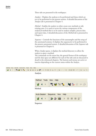 Analyst
Method


                              Three tabs are presented in the workspace:

                              Analysis - Displays the analyses to be performed and those which are
                              yet to be performed in the present session. A detailed discussion of the
                              Analysis tab is presented in Chapter 5.

                              Method - Enables the analyst to either create new methods or edit
                              existing ones. It is used to access the various components of the
                              analytical method that is to be used to analyze samples, process data
                              and report data. A detailed discussion of the Method tab is presented in
                              Chapter 4.

                              Sequence - Controls the functions of the autosampler and the setup of
                              the automated sessions. It displays the sequence(s) to be performed in
                              the present automated session. A detailed discussion of the Sequence.tab
                              is presented in Chapter 6.

                              When Analyst.opens, it displays the method directory to allow the
                              analyst to open a method.
                              The commands on the menu bar, the general format of the workspace
                              and the data space are different for each of the tabs and are discussed in
                              detail in the referenced chapters. The buttons and menus are active or
                              inactive depending on the current status within the Analyst.




                              Analysis




                              Method




                              Sequence




3-4   iTEVA Software Manual                                                          Thermo Fisher Scientific
 