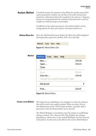 Analyst, Method
                                                                                                            Method


                 Analyst, Method      A method contains the parameters that define the specific protocol for
                                      a given quantitative analysis (e.g. the lines to be used, instrumental
                                      parameters, information about the standards to be used, etc.). Sequence
                                      actions are incorporated into the method to determine how a series of
                                      samples are analyzed using an autosampler.

                                      In addition to the analysis parameters, the method enables various
                                      storage options for data, print options and report preferences.


                    Method Menu Bar   Once the Method tab has been clicked, the Menu bar will be displayed,
                                      showing further options for Method,.Tools,.View.and.Help.




                                      Figure 4-1. Method Menu Bar



                            Method




                                      Figure 4-2. Method Menu



                Create a new Method   The initial step in establishing a new method is to select the elements
                                      that will be used in the analysis method. When you select New on
                                      the Method menu of the iTEVA.Analyst window, a periodic table is
                                      presented so that the elements/lines can be selected.

                                      The Method.Workspace.is provided to assist the analyst in establishing/
                                      editing a method. The contents of the Data Display Area changes
                                      depending on which entry in the method Workspace has been selected.
                                      A description of each entry is described in the section Method.Reports.




Thermo Fisher Scientific                                                                iTEVA Software Manual 4-3
 