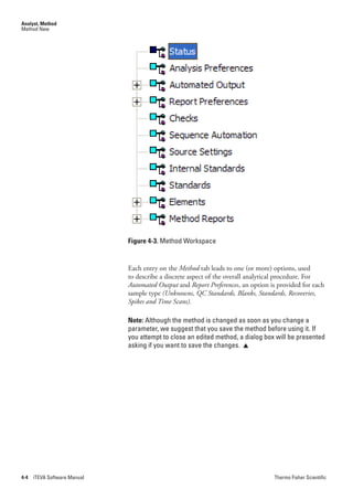 Analyst, Method
Method New




                              Figure 4-3. Method Workspace


                              Each entry on the Method tab leads to one (or more) options, used
                              to describe a discrete aspect of the overall analytical procedure. For
                              Automated.Output.and.Report.Preferences, an option is provided for each
                              sample type.(Unknowns,.QC.Standards,.Blanks,.Standards,.Recoveries,.
                              Spikes.and.Time.Scans).

                              Note: Although the method is changed as soon as you change a
                              parameter, we suggest that you save the method before using it. If
                              you attempt to close an edited method, a dialog box will be presented
                              asking if you want to save the changes. 




4-4   iTEVA Software Manual                                                       Thermo Fisher Scientific
 