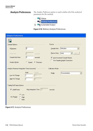 Analyst, Method
Method New


        Analysis Preferences        The Analysis.Preferences option is used to define all of the analytical
                                    parameters for the method.




                                    Figure 4-16. Method, Analysis Preferences




Figure 4-17. Analysis Preferences




4-12   iTEVA Software Manual                                                                 Thermo Fisher Scientific
 