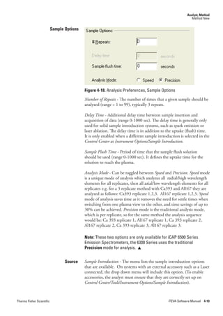 Analyst, Method
                                                                                                            Method New


                           Sample Options




                                            Figure 4-18. Analysis Preferences, Sample Options
                                            Number.of.Repeats - The number of times that a given sample should be
                                            analyzed (range = 1 to 99), typically 3 repeats.

                                            Delay.Time - Additional delay time between sample insertion and
                                            acquisition of data (range 0-1000 sec). The delay time is generally only
                                            used for solid sample introduction systems, such as spark emission or
                                            laser ablation. The delay time is in addition to the uptake (flush) time.
                                            It is only enabled when a different sample introduction is selected in the
                                            Control.Center.at Instrument.Options/Sample.Introduction.

                                            Sample.Flush.Time.- Period of time that the sample flush solution
                                            should be used (range 0-1000 sec). It defines the uptake time for the
                                            solution to reach the plasma.

                                            Analysis.Mode.- Can be toggled between Speed.and Precision. Speed.mode
                                            is a unique mode of analysis which analyzes all radial/high wavelength
                                            elements for all replicates, then all axial/low wavelength elements for all
                                            replicates e.g. for a 3 replicate method with Ca393 and Al167 they are
                                            analyzed as follows: Ca393 replicate 1,2,3. Al167 replicate 1,2,3. Speed
                                            mode of analysis saves time as it removes the need for settle times when
                                            switching from one plasma view to the other, and time savings of up to
                                            30% can be achieved. Precision mode is the traditional analysis mode,
                                            which is per replicate, so for the same method the analysis sequence
                                            would be: Ca 393 replicate 1, Al167 replicate 1, Ca 393 replicate 2,
                                            Al167 replicate 2, Ca 393 replicate 3, Al167 replicate 3.

                                            Note: These two options are only available for iCAP 6500 Series
                                            Emission Spectrometers, the 6300 Series uses the traditional
                                            Precision mode for analysis. 


                                  Source    Sample.Introduction - The menu lists the sample introduction options
                                            that are available. On systems with an external accessory such as a Laser
                                            connected, the drop down menu will include this option. (To enable
                                            accessories, the analyst must ensure that they are correctly set up on
                                            Control.Center/Tools/Instrument.Options/Sample.Introduction).



Thermo Fisher Scientific                                                                      iTEVA Software Manual 4-13
 