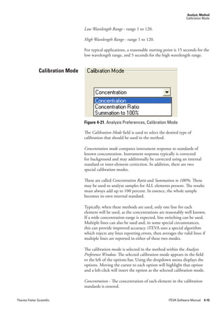 Analyst, Method
                                                                                                 Calibration Mode


                                   Low.Wavelength.Range - range 1 to 120.

                                   High.Wavelength.Range - range 1 to 120.

                                   For typical applications, a reasonable starting point is 15 seconds for the
                                   low wavelength range, and 5 seconds for the high wavelength range.


                Calibration Mode




                                   Figure 4-21. Analysis Preferences, Calibration Mode

                                   The Calibration.Mode field is used to select the desired type of
                                   calibration that should be used in the method.

                                   Concentration.mode compares instrument response to standards of
                                   known concentration. Instrument response typically is corrected
                                   for background and may additionally be corrected using an internal
                                   standard or inter-element correction. In addition, there are two
                                   special calibration modes.

                                   These are called Concentration.Ratio.and.Summation.to.100%. These
                                   may be used to analyze samples for ALL elements present. The results
                                   must always add up to 100 percent. In essence, the whole sample
                                   becomes its own internal standard.

                                   Typically, when these methods are used, only one line for each
                                   element will be used, as the concentrations are reasonably well known.
                                   If a wide concentration range is expected, line switching can be used.
                                   Multiple lines can also be used and, in some special circumstances,
                                   this can provide improved accuracy. iTEVA uses a special algorithm
                                   which rejects any lines reporting errors, then averages the valid lines if
                                   multiple lines are reported in either of these two modes.

                                   The calibration mode is selected in the method within the Analysis.
                                   Preference.Window. The selected calibration mode appears in the field
                                   to the left of the options bar. Using the dropdown menu displays the
                                   options. Moving the cursor to each option will highlight that option
                                   and a left-click will insert the option as the selected calibration mode.

                                   Concentration.- The concentration of each element in the calibration
                                   standards is entered.


Thermo Fisher Scientific                                                              iTEVA Software Manual 4-15
 
