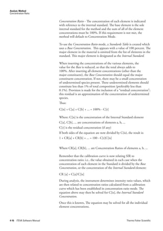 Analyst, Method
Concentration Ratio


                               Concentration.Ratio.- The concentration of each element is indicated
                               with reference to the internal standard. The base element is the sole
                               internal standard for the method and the sum of all of the element
                               concentrations must be 100%. If this requirement is not met, the
                               method will default to Concentration Mode.

                               To use the Concentration.Ratio mode, a Standards.Table is created which
                               uses a Base.Concentration. This appears with a value of 100 percent. The
                               major element in the material is omitted from the list of elements in the
                               standard. This major element is designated as the Internal.Standard.

                               When inserting the concentrations of the various elements, the
                               value for the Base is reduced, so that the total always adds to
                               100%. After inserting all element concentrations (other than the
                               major constituent), the Base.Concentration should equal the major
                               constituent concentration. If not, there may be a small concentration
                               of undetermined species present. These undetermined elements should
                               constitute less than 1% of total composition (preferably less than
                               0.1%). Provision is made for the inclusion of a “residual concentration”;
                               this residual is an approximation of the concentration of undetermined
                               species.
                               Thus:
                               C[is] + C[a] + C[b] + ... = 100% - C[r]

                               Where: C[is] is the concentration of the Internal Standard element
                               C[a], C[b], ... are concentrations of elements a, b, ...
                               C[r] is the residual concentration (if any)
                               If both sides of the equation are now divided by C(is), the result is:
                               1 + CR[a] + CR[b] + ... = 100 - C[r]C[is]


                               Where CR[a], CR[b], ... are Concentration Ratios of elements a, b, ...

                               Remember that the calibration curve is now relating SIR to
                               concentration ratio; i.e., the value obtained in each case when the
                               concentration of each element in the Standard is divided by the Base.
                               Concentration, or the concentration of the Internal.Standard element:
                               CR [a] = C[a]/C[is]
                               During analysis, the instrument determines intensity ratio values, which
                               are then related to concentration ratios calculated from a calibration
                               curve which has been established in concentration ratio mode. The
                               equation above may then be solved for C[is], the Internal.Standard.
                               Concentration.
                               Once this is known, The equation may be solved for all the individual
                               element concentrations.



4-16   iTEVA Software Manual                                                              Thermo Fisher Scientific
 