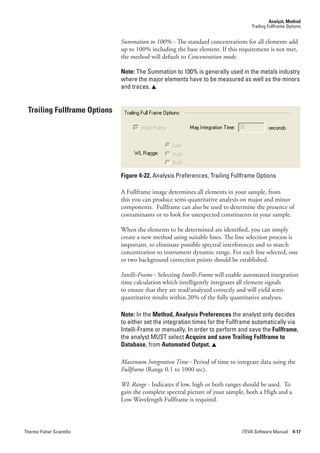 Analyst, Method
                                                                                   Trailing Fullframe Options


                              Summation.to.100% - The standard concentrations for all elements add
                              up to 100% including the base element. If this requirement is not met,
                              the method will default to Concentration.mode.

                              Note: The Summation to 100% is generally used in the metals industry
                              where the major elements have to be measured as well as the minors
                              and traces. 


 Trailing Fullframe Options




                              Figure 4-22. Analysis Preferences, Trailing Fullframe Options

                              A Fullframe image determines all elements in your sample, from
                              this you can produce semi-quantitative analysis on major and minor
                              components. Fullframe can also be used to determine the presence of
                              contaminants or to look for unexpected constituents in your sample.

                              When the elements to be determined are identified, you can simply
                              create a new method using suitable lines. The line selection process is
                              important, to eliminate possible spectral interferences and to match
                              concentration to instrument dynamic range. For each line selected, one
                              or two background correction points should be established.

                              Intelli-Frame - Selecting Intelli-Frame will enable automated integration
                              time calculation which intelligently integrates all element signals
                              to ensure that they are read/analyzed correctly and will yield semi-
                              quantitative results within 20% of the fully quantitative analyses.

                              Note: In the Method, Analysis Preferences the analyst only decides
                              to either set the integration times for the Fullframe automatically via
                              Intelli-Frame or manually. In order to perform and save the Fullframe,
                              the analyst MUST select Acquire and save Trailing Fullframe to
                              Database, from Automated Output. 

                              Maximum.Integration.Time - Period of time to integrate data using the
                              Fullframe (Range 0.1 to 1000 sec).

                              WL.Range - Indicates if low, high or both ranges should be used. To
                              gain the complete spectral picture of your sample, both a High and a
                              Low Wavelength Fullframe is required.



Thermo Fisher Scientific                                                       iTEVA Software Manual 4-17
 