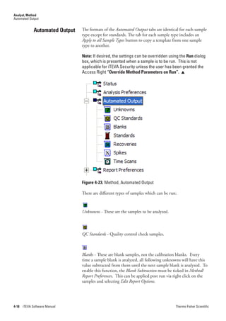 Analyst, Method
Automated Output


              Automated Output   The formats of the Automated.Output tabs are identical for each sample
                                 type except for standards. The tab for each sample type includes an
                                 Apply.to.all.Sample.Types button to copy a template from one sample
                                 type to another.

                                 Note: If desired, the settings can be overridden using the Run dialog
                                 box, which is presented when a sample is to be run. This is not
                                 applicable for iTEVA Security unless the user has been granted the
                                 Access Right “Override Method Parameters on Run”. 




                                 Figure 4-23. Method, Automated Output

                                 There are different types of samples which can be run:



                                 Unknowns - These are the samples to be analyzed.



                                 QC.Standards.- Quality control check samples.



                                 Blanks - These are blank samples, not the calibration blanks. Every
                                 time a sample blank is analyzed, all following unknowns will have this
                                 value subtracted from them until the next sample blank is analyzed. To
                                 enable this function, the Blank.Subtraction must be ticked in Method/
                                 Report.Preferences. This can be applied post run via right click on the
                                 samples and selecting Edit.Report.Options.




4-18   iTEVA Software Manual                                                          Thermo Fisher Scientific
 