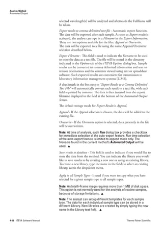 Analyst, Method
Automated Output


                               selected wavelength(s) will be analyzed and afterwards the Fullframe will
                               be taken.
                               Export.results.to.comma-delimited.text.file - Automatic export function.
                               The data will be exported after each sample. As soon as Export.results is
                               activated, the analyst can type in a Filename in the Export.Information.
                               There are two options available for the files, Append or Overwrite.
                               The data will be exported to a file using the name Append/Overwrite
                               selection described below.
                               Export.Filename.- This field is used to indicate the filename to be used
                               to store the data as a text file. The file will be stored in the directory
                               indicated in the Options tab of the iTEVA.Options dialog box. Sample
                               results can be converted to comma delimited information and sent to
                               remote destinations and the contents viewed using text or spreadsheet
                               software. Such exported results are convenient for transmission to
                               laboratory information management systems (LIMS).
                               A checkmark in the box next to “Export.Results.to.a.Comma.Delimited.
                               Text.File” will automatically convert each result to a text file, with each
                               field separated by commas. The data is then inserted into the export
                               filename displayed in the field at the bottom of the Automated.Output.
                               Screen.
                               The default storage mode for Export.Results is Append.
                               Append - If the Append selection is chosen, the data will be added to the
                               existing file.
                               Overwrite - If the Overwrite option is selected, data presently in the file
                               will be overwritten.
                               Note: At time of analysis, each Run dialog box provides a checkbox
                               for immediate selection of the auto-export feature. Run time selection
                               of the auto-export feature is limited to append mode only. The
                               filename found in the current method’s Automated Output will be
                               used. 
                               Save.results.to.database.- This field is used to indicate if you would like to
                               store the data from the method. You can indicate the library you would
                               like to save results to by creating a new one or using an existing library.
                               To create a new library, type the name in the field; to select an existing
                               library, access the dropdown menu.

                               Apply.to.all.Sample.Types - Is used if you want to copy what you have
                               selected for a given sample type to all sample types.

                               Note: An Intelli-Frame image requires more than 1 MB of disk space.
                               This option is not normally used for the analysis of routine samples,
                               because of storage limitations. 
                               Note: The analyst can set up different templates for each sample
                               type. The data for each individual sample type can be stored in a
                               different Library. New libraries are created by simply typing the new
                               name in the Library text field. 


4-20   iTEVA Software Manual                                                            Thermo Fisher Scientific
 