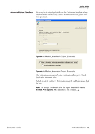 Analyst, Method
                                                                                                 Automated Output


     Automated Output, Standards   The template is only slightly different for Calibration.Standards, where
                                   a Report can be automatically created after the calibration graphs have
                                   been generated.




                                   Figure 4-25. Method, Automated Output, Standards




                                   Figure 4-26. Method, Automated Output, Standards
                                   After.calibration,.automatically.print.a.calibration.plot.report?.- Check
                                   this box for automatic print.
                                   Include.standards.read.back - To include standards read back values, click
                                   the box.

                                   Note: The analyst can always print the report afterwards via the
                                   Method, Print Options, if the option was not selected. 




Thermo Fisher Scientific                                                               iTEVA Software Manual 4-21
 