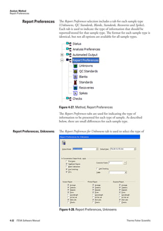Analyst, Method
Report Preferences


            Report Preferences   The Report.Preferences selection includes a tab for each sample type
                                 (Unknowns,.QC.Standards,.Blanks,.Standards,.Recoveries and Spikes).
                                 Each tab is used to indicate the type of information that should be
                                 reported/stored for that sample type. The format for each sample type is
                                 identical, but not all options are available for all sample types.




                                 Figure 4-27. Method, Report Preferences
                                 The Report.Preferences tabs are used for indicating the type of
                                 information to be presented for each type of sample. As described
                                 below, there are small differences for each sample type.


  Report Preferences, Unknowns   The Report.Preferences for.Unknowns tab is used to select the type of




                                 Figure 4-28. Report Preferences, Unknowns


4-22   iTEVA Software Manual                                                            Thermo Fisher Scientific
 