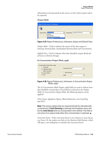 Analyst, Method
                                                                                       Report Preferences


                           information to be presented on the screen, on the written report and to
                           be exported.

                           Output Mode




                           Figure 4-29. Report Preferences, Unknowns, Output and Default View

                           Output.Mode - Used to indicate the nature of the data output as
                           Intensity,.Intensity.Ratio,.Standardized.Intensity.Ratio.and.Concentration.

                           Default.View - Used to indicate what data should be output Results.for.
                           all.Lines.or.Element.Averages.

                           In Concentration Output Mode, apply




                           Figure 4-30. Report Preferences, Unknowns, In Concentration Output
                                         Mode, apply
                           The In.Concentration.Mode.Output, apply fields are used to indicate how
                           data should be treated when Concentration is selected as the Output.
                           Mode. In Concentration.Output.Mode, the following options can be
                           applied:

                           Print.Limits,.Significant.Figures,.Blank.Subtraction,.Line.Switching
                           and IECS.

                           Note: The various options that are required should be indicated with
                           a checkmark. If Limit Checking is selected, the dropdown menu will
                           list the Limit Checks that are incorporated in the method. This field is
                           not active if an output mode other than concentration is selected. 

                           Correction.Factor - If the correction factor is not a known or exact factor,
                           e.g. Factor 10, the analyst can click on the Question.Mark button, which
                           will open a new dialog box to calculate the correction factor.




Thermo Fisher Scientific                                                      iTEVA Software Manual 4-23
 