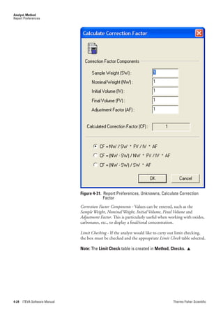 Analyst, Method
Report Preferences




                               Figure 4-31. Report Preferences, Unknowns, Calculate Correction
                                            Factor
                               Correction.Factor.Components.- Values can be entered, such as the
                               Sample.Weight, Nominal.Weight, Initial.Volume, Final.Volume and
                               Adjustment.Factor. This is particularly useful when working with oxides,
                               carbonates, etc., to display a final/total concentration.

                               Limit.Checking - If the analyst would like to carry out limit checking,
                               the box must be checked and the appropriate Limit.Check table selected.

                               Note: The Limit Check table is created in Method, Checks.     




4-24   iTEVA Software Manual                                                        Thermo Fisher Scientific
 