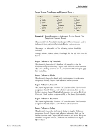 Analyst, Method
                                                                                         Report Preferences


                           Screen Report, Print Report and Exported Report.




                           Figure 4-32. Report Preferences, Unknowns, Screen Report, Print
                                        Report and Exported Report
                           The Screen.Report, Printed.Report and Exported.Report fields are used to
                           indicate the information to be included in the various reports.

                           The analyst can select which of the following options should be
                           included:
                           Average,.Statistics,.Repeats,.Errors,.Wavelength,.Int.Std..ref,.Print.units and
                           Checks.


                           Report Preferences, QC Standards
                           The Report.Preferences.for.QC.Standards tab is similar to that for
                           Unknowns except that the only Output.Mode selection is Concentration.
                           The Limit.Checking feature in the In.Concentration.Mode.Output, apply
                           field is disabled.

                           Report Preferences, Blanks
                           The Report.Preferences for.Blanks tab is similar to that for unknowns
                           except that the only Output.Mode selection is Concentration.

                           Report Preferences, Standards
                           The Report.Preferences.for.Standards tab is similar to that for Unknowns
                           except that the only Output.Mode selection is Intensity.Ratio and the
                           In.Concentration.Output Mode field selections are not active. The Print.
                           Units and Checks options are not available in the Report.Options fields.

                           Report Preferences, Recoveries
                           The Report.Preferences.for.Recoveries tab is similar to that for Unknowns
                           except that the only Output.Mode selection is Concentration.

                           Report Preferences, Spikes
                           The Report.Preferences for Spikes tab is similar to that for Unknowns
                           except that the only Output.Mode selection is Intensity.Ratio and the
                           In.Concentration.Mode.Output field selections are not active. The print
                           units field is required and the Checks are not available in the Report.
                           Options fields.


Thermo Fisher Scientific                                                        iTEVA Software Manual 4-25
 