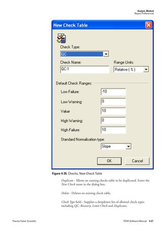 Analyst, Method
                                                                                           Report Preferences




                           Figure 4-35. Checks, New Check Table

                                 Duplicate - Allows an existing checks table to be duplicated. Enter the
                                 New.Check.name in the dialog box.

                                 Delete - Deletes an existing check table.

                                 Check.Type field - Supplies a dropdown list of allowed check types
                                 including QC,.Recovery, Limit.Check and Duplicates.



Thermo Fisher Scientific                                                          iTEVA Software Manual 4-27
 
