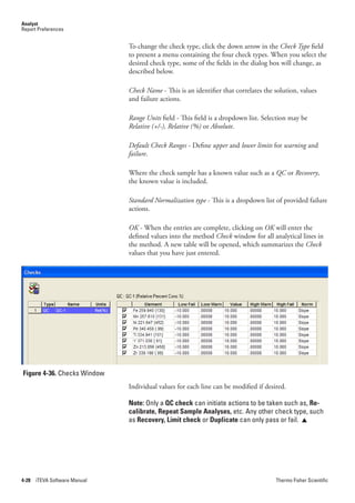 Analyst
Report Preferences


                               To change the check type, click the down arrow in the Check.Type field
                               to present a menu containing the four check types. When you select the
                               desired check type, some of the fields in the dialog box will change, as
                               described below.

                               Check.Name - This is an identifier that correlates the solution, values
                               and failure actions.

                               Range.Units field - This field is a dropdown list. Selection may be
                               Relative (+/-),.Relative.(%) or Absolute.

                               Default.Check.Ranges - Define upper and lower.limits for warning and
                               failure.

                               Where the check sample has a known value such as a QC or Recovery,
                               the known value is included.

                               Standard.Normalization.type - This is a dropdown list of provided failure
                               actions.

                               OK - When the entries are complete, clicking on OK will enter the
                               defined values into the method Check window for all analytical lines in
                               the method. A new table will be opened, which summarizes the Check
                               values that you have just entered.




Figure 4-36. Checks Window
                               Individual values for each line can be modified if desired.

                               Note: Only a QC check can initiate actions to be taken such as, Re-
                               calibrate, Repeat Sample Analyses, etc. Any other check type, such
                               as Recovery, Limit check or Duplicate can only pass or fail. 




4-28   iTEVA Software Manual                                                          Thermo Fisher Scientific
 