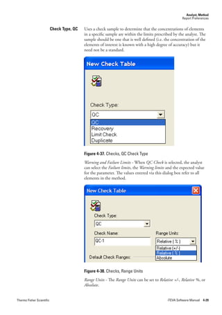 Analyst, Method
                                                                                                       Report Preferences


                           Check Type, QC   Uses a check sample to determine that the concentrations of elements
                                            in a specific sample are within the limits prescribed by the analyst. The
                                            sample should be one that is well defined (i.e. the concentration of the
                                            elements of interest is known with a high degree of accuracy) but it
                                            need not be a standard.




                                            Figure 4-37. Checks, QC Check Type
                                            Warning.and.Failure.Limits.- When QC.Check is selected, the analyst
                                            can select the Failure.limits, the Warning.limits and the expected value
                                            for the parameter. The values entered via this dialog box refer to all
                                            elements in the method.




                                            Figure 4-38. Checks, Range Units
                                            Range.Units.- The Range.Units can be set to Relative.+/-,.Relative.%, or
                                            Absolute.


Thermo Fisher Scientific                                                                      iTEVA Software Manual 4-29
 