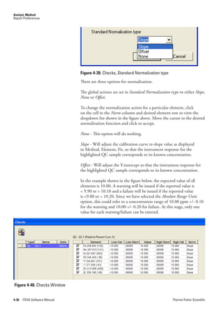 Analyst, Method
Report Preferences




                               Figure 4-39. Checks, Standard Normalization type
                               There are three options for normalization.

                               The global actions are set in Standard.Normalization type to either Slope,
                               None or Offset.

                               To change the normalization action for a particular element, click
                               on the cell in the Norm column and desired element row to view the
                               dropdown list shown in the figure above. Move the cursor to the desired
                               normalization function and click to accept.

                               None - This option will do nothing.

                               Slope - Will adjust the calibration curve re-slope value as displayed
                               in Method, Element, Fit, so that the instrument response for the
                               highlighted QC sample corresponds to its known concentration.

                               Offset - Will adjust the Y-intercept so that the instrument response for
                               the highlighted QC sample corresponds to its known concentration.

                               In the example shown in the figure below, the expected value of all
                               elements is 10.00. A warning will be issued if the reported value is
                               < 9.90 or > 10.10 and a failure will be issued if the reported value
                               is <9.80 or > 10.20. Since we have selected the Absolute.Range.Units
                               option, this could refer to a concentration range of 10.00 ppm +/- 0.10
                               for the warning and 10.00 +/- 0.20 for failure. At this stage, only one
                               value for each warning/failure can be entered.




Figure 4-40. Checks Window


4-30   iTEVA Software Manual                                                          Thermo Fisher Scientific
 