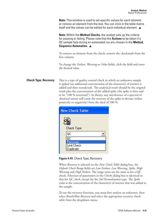 Analyst, Method
                                                                                                 Report Preferences


                                      Note: This window is used to set specific values for each element
                                      or remove an element from the test. You can click in the table matrix
                                      itself and the values can be edited for each individual element. 

                                      Note: Within the Method Checks, the analyst sets up the criteria
                                      for passing or failing. Please note that the Actions to be taken if a
                                      QC sample fails during an automated run are chosen in the Method,
                                      Sequence Automation. 

                                      To remove an element from the check, remove the checkmark from the
                                      first column.

                                      To change the Failure, Warning or Value fields, click the field and enter
                                      the desired value.


               Check Type, Recovery   This is a type of quality control check in which an unknown sample
                                      is spiked (an additional concentration of the element(s) of interest is
                                      added and then reanalyzed). The analytical result should be the original
                                      result plus the concentration of the added spike (the spike is then said
                                      to be “100 % recovered”). In theory, any interference of a spectral or
                                      chemical nature will cause the recovery of the spike to deviate (either
                                      positively or negatively) from the ideal of 100 %.




                                      Figure 4-41. Check Type, Recovery
                                      When Recovery is selected on the New.Check.Table dialog box, the
                                      Default.Check.Range fields are Low.Failure,.Low.Warning,.Spike,.High.
                                      Warning and High.Failure. The range units are the same as for a QC
                                      check. Selection of parameters in the Checks dialog box is identical to
                                      that for QC.check, except for the Std.Normalization type. The Spike.
                                      value is the concentration of the element(s) of interest that was added to
                                      the sample.
                                      To use the recovery function, you must first analyze an unknown, then
                                      select Results/Run.Recovery and select the appropriate recovery check
                                      table from the dropdown menu.


Thermo Fisher Scientific                                                                iTEVA Software Manual 4-31
 