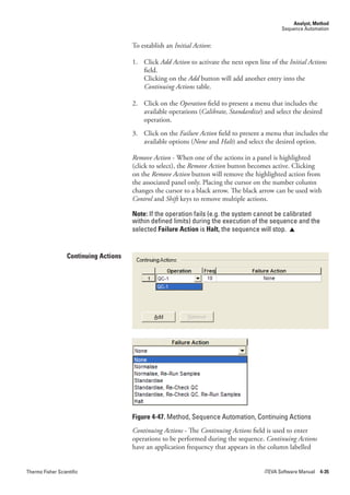 Analyst, Method
                                                                                               Sequence Automation


                                       To establish an Initial.Action:

                                       1. Click Add.Action to activate the next open line of the Initial.Actions
                                          field.
                                          Clicking on the Add button will add another entry into the
                                          Continuing.Actions table.

                                       2. Click on the Operation field to present a menu that includes the
                                          available operations (Calibrate,.Standardize) and select the desired
                                          operation.
                                       3. Click on the Failure.Action field to present a menu that includes the
                                          available options (None and Halt) and select the desired option.

                                       Remove.Action - When one of the actions in a panel is highlighted
                                       (click to select), the Remove.Action button becomes active. Clicking
                                       on the Remove.Action button will remove the highlighted action from
                                       the associated panel only. Placing the cursor on the number column
                                       changes the cursor to a black arrow. The black arrow can be used with
                                       Control and Shift keys to remove multiple actions.

                                       Note: If the operation fails (e.g. the system cannot be calibrated
                                       within defined limits) during the execution of the sequence and the
                                       selected Failure Action is Halt, the sequence will stop. 


                  Continuing Actions




                                       Figure 4-47. Method, Sequence Automation, Continuing Actions
                                       Continuing.Actions - The Continuing.Actions field is used to enter
                                       operations to be performed during the sequence. Continuing.Actions
                                       have an application frequency that appears in the column labelled


Thermo Fisher Scientific                                                                iTEVA Software Manual 4-35
 