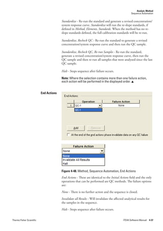 Analyst, Method
                                                                                                     Sequence Automation


                                         Standardize - Re-run the standard and generate a revised concentration/
                                         system response curve. Standardize will run the re-slope standards, if
                                         defined in Method,.Elements,.Standards. When the method has no re-
                                         slope standards defined, the full calibration standards will be re-run.

                                         Standardize,.Recheck.QC - Re-run the standard to generate a revised
                                         concentration/system response curve and then run the QC sample.

                                         Standardize,.Recheck.QC,.Re-run.Samples - Re-run the standard,
                                         generate a revised concentration/system response curve, then run the
                                         QC sample and then re-run all samples that were analyzed since the last
                                         QC sample.

                                         Halt - Stops sequence after failure occurs.

                                         Note: Where the selection contains more than one failure action,
                                         each action will be performed in the displayed order. 


                           End Actions




                                         Figure 4-48. Method, Sequence Automation, End Actions
                                         End.Actions - These are identical to the Initial.Actions field and the only
                                         operations that can be performed are QC methods. The failure options
                                         are:

                                         None - There is no further action and the sequence is closed.

                                         Invalidate.all.Results - Will invalidate the affected analytical results for
                                         the samples in the sequence.

                                         Halt - Stops sequence after failure occurs.


Thermo Fisher Scientific                                                                      iTEVA Software Manual 4-37
 