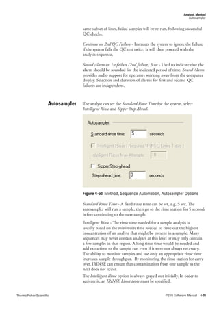 Analyst, Method
                                                                                                       Autosampler


                                     same subset of lines, failed samples will be re-run, following successful
                                     QC checks.

                                     Continue.on.2nd.QC.Failure - Instructs the system to ignore the failure
                                     if the system fails the QC test twice. It will then proceed with the
                                     analysis sequence.

                                     Sound.Alarm.on.1st.failure.(2nd.failure).5.sec - Used to indicate that the
                                     alarm should be sounded for the indicated period of time. Sound.Alarm
                                     provides audio support for operators working away from the computer
                                     display. Selection and duration of alarms for first and second QC
                                     failures are independent.



                       Autosampler   The analyst can set the Standard.Rinse.Time for the system, select
                                     Intelligent.Rinse and Sipper.Step.Ahead.




                                     Figure 4-50. Method, Sequence Automation, Autosampler Options

                                     Standard.Rinse.Time - A fixed rinse time can be set, e.g. 5 sec. The
                                     autosampler will run a sample, then go to the rinse station for 5 seconds
                                     before continuing to the next sample.
                                     Intelligent.Rinse - The rinse time needed for a sample analysis is
                                     usually based on the minimum time needed to rinse out the highest
                                     concentration of an analyte that might be present in a sample. Many
                                     sequences may never contain analytes at this level or may only contain
                                     a few samples in that region. A long rinse time would be needed and
                                     add extra time to the sample run even if it were not always necessary.
                                     The ability to monitor samples and use only an appropriate rinse time
                                     increases sample throughput. By monitoring the rinse station for carry
                                     over, IRINSE can ensure that contamination from one sample to the
                                     next does not occur.
                                     The Intelligent.Rinse option is always grayed out initially. In order to
                                     activate it, an IRINSE.Limit.table must be specified.


Thermo Fisher Scientific                                                                iTEVA Software Manual 4-39
 