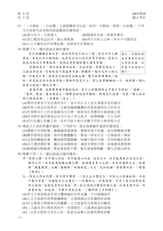 第 5 頁 106年學測
共 7 頁 國文考科
- 5 -
17. 「一分耕耘，一分收穫」之語意關係可以是「如有一分耕耘，則得一分收穫」，下列
文字前後句具有相同語意關係的選項是：
(A)怨不在大，可畏惟人 (B)聞道有先後，術業有專攻
(C)若亡鄭而有益於君，敢以煩執事 (D)斧斤以時入山林，材木不可勝用也
(E)人之不廉而至於悖禮犯義，其原皆生於無恥也
18. 閱讀下文，選出敘述正確的選項：
名片的種類式樣之多，就如同印名片的人一樣。有足以令人發
笑的，有足以令人駭怕的，也有足以令人哭不得笑不得的。若有人
把各式的名片聚集起來，恐怕比香菸裡的畫片還更有趣。
官僚的名片，時行的是單印名姓，不加官銜。其實官做大了，
人就自然出名，官銜的名片簡直用不著。惟獨有一般不大不小的人
物，印起名片來，深恐自己的姓名太輕太賤，壓不住那薄薄的一張
紙，於是把古往今來的官銜一齊的印在名片上，望上去黑糊糊的一片，就好像一個人
的背上馱起一塊大石碑。
身通洋務，或將要身通洋務的先生，名片上的幾個英文字是少不得的，「湯姆」、
「查利」都成，甚而再冠上一個聲音相近的外國姓。因為名片也者，乃是一個人的全
部人格的表現。（梁實秋〈名片〉）
(A)單印名姓而不加官銜的名片，表示名片主人並不看重外在的虛名
(B)有些人無法自我肯定，只能用層層疊疊的官銜來證明自己的存在
(C)作者將名片上的官銜喻為大石碑，暗指為官者應知任重道遠之意
(D)作者對於通洋務者必在名片加上英文姓名，語帶嘲諷，不以為然
(E)名片比畫片有趣之因，在於可從中看出各種不同的人格表現方式
19. 傳統文人常針對畫作題詠。下列詩句，意在強調畫作逼真的選項是：
(A)嬋娟不失筠粉態，蕭颯盡得風煙情。舉頭忽看不似畫，低耳靜聽疑有聲
(B)興來寫菊似塗鴉，誤作枯藤纏數花。筆落一時收不住，石棱留得一拳斜
(C)北苑時翻硯池墨，疊起烟雲隱霹靂。短縑尺楮信手揮，若有蛟龍在昏黑
(D)名工繹思揮彩筆，驅山走海置眼前。滿堂空翠如可掃，赤城霞氣蒼梧烟
(E)峰頭黛色晴猶濕，筆底春雲暗不開。墨花淋漓翠微斷，隱几忽聞山雨來
20. 閱讀下列二文，選出敘述正確的選項：
甲、詩是心聲，不可違心而出，亦不能違心而出。功名之士，決不能為泉石淡泊之音；
輕浮之子，必不能為敦龐大雅之響。故陶潛多素心之語，李白有遺世之句，杜甫
興「廣廈萬間」之願，蘇軾師「四海弟昆」之言。凡如此類，皆應聲而出。（葉燮
《原詩》）
乙、詩文之所以代變，有不得不變者。一代之文沿襲已久，不容人人皆道此語。今且
千數百年矣，而猶取古人之陳言一一而摹仿之，以是為詩，可乎？故不似則失其
所以為詩，似則失其所以為我。李、杜之詩所以獨高於唐人者，以其未嘗不似，而
未嘗似也。知此者，可與言詩也已矣。（顧亭林《日知錄》）
(A)甲文主張詩歌是作者主體情感的自然流露，不可虛矯造作
(B)乙文主張創作既要接續傳統，又要開創出自我獨特的面貌
(C)甲文著重文學與時代的關聯，乙文留意作品與情志的聯結
(D)二文論及李白與杜甫詩作，皆著眼於二人雄渾高遠的詩境
(E)二文皆主張詩文本於心性，故當先涵養心性後再專研詩藝
畫 片 ： 早 期 菸 商
為 宣 傳 產 品 並 防
止 香 菸 折 損 ， 在
菸 盒 中 放 置 的 小
圖片。
 