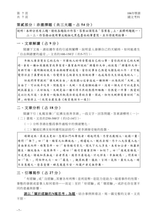 第 7 頁 106年學測
共 7 頁 國文考科
- 7 -
第 貳 部 分 ： 非 選 擇 題 （ 共 三 大 題 ， 占 54 分 ）
說明：本部分共有三題，請依各題指示作答，答案必須寫在「答案卷」上，並標明題號一、
二、三。作答務必使用筆尖較粗之黑色墨水的筆書寫，且不得使用鉛筆。
一 、 文 章 解 讀 （ 占 9 分 ）
閱讀下文後，請依據作者的引述與闡釋，說明當人發揮自己的天賦時，如何能產生
「自由與踏實的感受」。文長約100-150字（約5-7行）。
年輕人要清楚自己的志向，不讓他人的噪音壓過自己的心聲。當你找到自己的天賦
時，會有一種如英國教育改革家肯‧羅賓森所說的「歸屬於天命」的狀態：「歸屬於天命，
有跡可循，最明顯的就是自由與踏實的感受。當你從事自己熱愛又擅長的工作，才可能
覺得活出了真實的自我。你覺得自己做著天生該做的事，也成為你天生該成為的人。」
但我們常常提到「讓天賦自由」，我很擔心這會造成一種誤解，以為找到「天賦」就
自由了，可以放羊吃草、閒散度日。天賦，不是偷懶的藉口，沒有一個天才可以光靠天
賦扶搖直上。正好相反，天賦是由一種不得不然的熱情所驅動，你熱愛一件事，熱愛到
足以打死不退，全身有一股強烈飢渴往前追尋的力量。因此，任何天賦都需要回到「紀
律」的堅持上。（改寫自嚴長壽《教育應該不一樣》）
二 、 文 章 分 析 （ 占 18 分 ）
閱讀下引〈虬髯客傳〉「紅拂女夜奔李靖」一段文字，回答問題。答案請標明（一）、
（二）書寫，文長約250-300字（約12-14行）。
（一）分析李靖在整段事件過程中的情緒變化。
（二）闡述紅拂女如何運用說話技巧，使李靖接受她的投靠。
靖歸逆旅。其夜五更初，忽聞扣門而聲低者，靖起問焉。乃紫衣戴帽人，杖揭一囊。
靖問：「誰？」曰：「妾，楊家之紅拂妓也。」靖遽延入。脫衣去帽，乃十八九佳麗人也。
素面華衣而拜。靖驚答拜。曰：「妾侍楊司空久，閱天下之人多矣，未有如公者。絲蘿非
獨生，願託喬木，故來奔耳。」靖曰：「楊司空權重京師，如何？」曰：「彼屍居餘氣，
不足畏也。諸妓知其無成，去者眾矣。彼亦不甚逐也。計之詳矣，幸無疑焉。」問其姓，
曰：「張。」問伯仲之次，曰：「最長。」觀其肌膚、儀狀、言詞、氣性，真天人也。靖
不自意獲之，愈喜愈懼，瞬息萬慮不安，而窺戶者足無停屨。
三 、 引 導 寫 作 （ 占 27 分 ）
「有經驗」或「沒經驗」其實各有利弊；是利是弊，是阻力是助力，端看事件的性質、
事態的發展或當事人如何看待……而定；至於「好經驗」或「壞經驗」，或許也存在著不
同的意義與影響。
請以「關於經驗的N種思考」為題，結合事例與看法，寫一篇完整的文章，文長
不限。
 