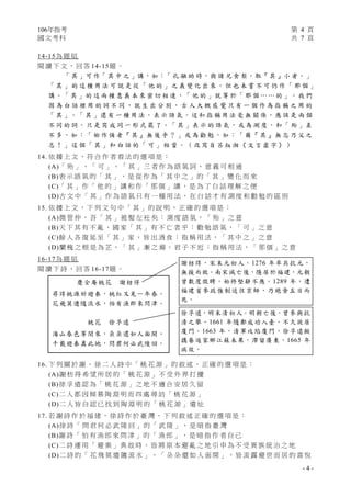106年指考 第 4 頁
國文考科 共 7 頁
- 4 -
14-15為 題 組
閱 讀 下 文 ， 回 答 14-15題 。
「 其 」可 作「 其 中 之 」講，如：「 孔 融 幼 時，與 諸 兄 食 梨，取『 其 』小 者。」
「 其 」 的 這 種 用 法 可 說 是 從 「 他 的 」 之 義 變 化 出 來 ， 但 也 未 嘗 不 可 仍 作 「 那 個 」
講 。「 其 」的 這 兩 種 意 義 本 來 密 切 相 連 ，「 他 的 」就 等 於「 那 個 … … 的 」。 我 們
因 為 白 話 裡 用 的 詞 不 同 ， 就 生 出 分 別 ， 古 人 大 概 感 覺 只 有 一 個 作 為 指 稱 之 用 的
「 其 」。「 其 」還 有 一 種 用 法， 表 示 語 氣 。這 和 指 稱 用 法 毫 無 關 係，應 該 是 兩 個
不 同 的 詞 ， 只 是 寫 成 同 一 形 式 罷 了 。「 其 」表 示 的 語 氣， 或 為 測 度 ，和「 殆 」差
不 多 ， 如 ：「 始 作 俑 者『 其 』無 後 乎 ？ 」或 為 勸 勉 ， 如 ：「 爾『 其 』無 忘 乃 父 之
志 ！ 」 這 個 「 其 」 和 白 話 的 「 可 」 相 當 。 （ 改 寫 自 呂 叔 湘 《 文 言 虛 字 》 ）
14. 依 據 上 文 ， 符 合 作 者 看 法 的 選 項 是 ：
(A)「 殆 」 、 「 可 」 、 「 其 」 三 者 作 為 語 氣 詞 ， 意 義 可 相 通
(B)表 示 語 氣 的 「 其 」 ， 是 從 作 為 「 其 中 之 」 的 「 其 」 變 化 而 來
(C)「 其 」 作 「 他 的 」 講 和 作 「 那 個 」 講 ， 是 為 了 白 話 理 解 之 便
(D)古 文 中 「 其 」 作 為 語 氣 只 有 一 種 用 法 ， 在 白 話 才 有 測 度 和 勸 勉 的 區 別
15. 依 據 上 文 ， 下 列 文 句 中 「 其 」 的 說 明 ， 正 確 的 選 項 是 ：
(A)微 管 仲 ， 吾 「 其 」 被 髮 左 衽 矣 ： 測 度 語 氣 ， 「 殆 」 之 意
(B)天 下 其 有 不 亂 ， 國 家 「 其 」 有 不 亡 者 乎 ： 勸 勉 語 氣 ， 「 可 」 之 意
(C)餘 人 各 復 延 至 「 其 」 家 ， 皆 出 酒 食 ： 指 稱 用 法 ， 「 其 中 之 」 之 意
(D)蘭 槐 之 根 是 為 芷 ， 「 其 」 漸 之 滫 ， 君 子 不 近 ： 指 稱 用 法 ， 「 那 個 」 之 意
16-17為 題 組
閱 讀 下 詩 ， 回 答 16-17題 。
16. 下 列 關 於 謝 、 徐 二 人 詩 中 「 桃 花 源 」 的 敘 述 ， 正 確 的 選 項 是 ：
(A)謝 枋 得 希 望 所 居 的 「 桃 花 源 」 不 受 外 界 打 擾
(B)徐 孚 遠 認 為 「 桃 花 源 」 之 地 不 適 合 安 居 久 留
(C)二 人 都 因 傾 慕 陶 淵 明 而 四 處 尋 訪 「 桃 花 源 」
(D)二 人 皆 自 認 已 找 到 陶 淵 明 的 「 桃 花 源 」 遺 址
17. 若 謝 詩 作 於 福 建 ， 徐 詩 作 於 臺 灣 ， 下 列 敘 述 正 確 的 選 項 是 ：
(A)徐 詩 「 問 君 何 必 武 陵 回 」 的 「 武 陵 」 ， 是 暗 指 臺 灣
(B)謝 詩 「 怕 有 漁 郎 來 問 津 」 的 「 漁 郎 」 ， 是 暗 指 作 者 自 己
(C)二 詩 運 用 「 避 秦 」 典 故 時 ， 皆 將 原 本 避 亂 之 地 引 申 為 不 受 異 族 統 治 之 地
(D)二 詩 的 「 花 飛 莫 遣 隨 流 水 」 、 「 朵 朵 還 如 人 面 開 」 ， 皆 流 露 避 世 而 居 的 喜 悅
慶全庵桃花 謝枋得
尋得桃源好避秦，桃紅又見一年春。
花飛莫遣隨流水，怕有漁郎來問津。
桃花 徐孚遠
海山春色等閒來，朵朵還如人面開。
千載避秦真此地，問君何必武陵回。
謝枋得，宋末元初人。1276 年率兵抗元，
無援而敗。南宋滅亡後，隱居於福建，元朝
曾數度徵聘，始終堅辭不應。1289 年，遭
福建省參政強制送往京師，乃絕食五日而
死。
徐孚遠，明末清初人。明朝亡後，曾參與抗
清之舉。1661 年隨鄭成功入臺，不久徙居
廈門。1663 年，清軍攻陷廈門，徐孚遠擬
攜眷返家鄉江蘇未果，滯留廣東，1665 年
病故。
 