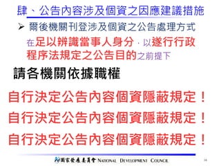 16
肆、公告內容涉及個資之因應建議措施
Ø 爾後機關刊登涉及個資之公告處理方式
在足以辨識當事人身分，以遂行行政
程序法規定之公告目的之前提下
請各機關依據職權
自行決定公告內容個資隱蔽規定！
自行決定公告內容個資隱蔽規定！
自行決定公告內容個資隱蔽規定！
 
