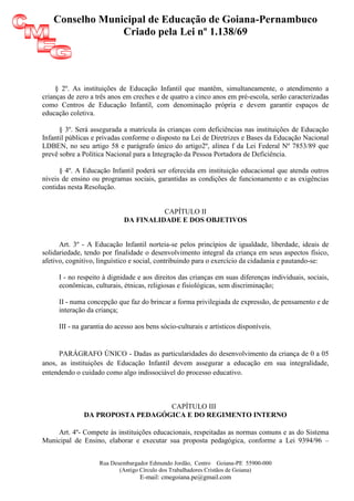 Conselho Municipal de Educação de Goiana-Pernambuco
                Criado pela Lei nº 1.138/69




     § 2º. As instituições de Educação Infantil que mantêm, simultaneamente, o atendimento a
crianças de zero a três anos em creches e de quatro a cinco anos em pré-escola, serão caracterizadas
como Centros de Educação Infantil, com denominação própria e devem garantir espaços de
educação coletiva.

      § 3º. Será assegurada a matrícula às crianças com deficiências nas instituições de Educação
Infantil públicas e privadas conforme o disposto na Lei de Diretrizes e Bases da Educação Nacional
LDBEN, no seu artigo 58 e parágrafo único do artigo2º, alínea f da Lei Federal Nº 7853/89 que
prevê sobre a Política Nacional para a Integração da Pessoa Portadora de Deficiência.

      § 4º. A Educação Infantil poderá ser oferecida em instituição educacional que atenda outros
níveis de ensino ou programas sociais, garantidas as condições de funcionamento e as exigências
contidas nesta Resolução.


                                      CAPÍTULO II
                            DA FINALIDADE E DOS OBJETIVOS


      Art. 3º - A Educação Infantil norteia-se pelos princípios de igualdade, liberdade, ideais de
solidariedade, tendo por finalidade o desenvolvimento integral da criança em seus aspectos físico,
afetivo, cognitivo, linguístico e social, contribuindo para o exercício da cidadania e pautando-se:

     I - no respeito à dignidade e aos direitos das crianças em suas diferenças individuais, sociais,
     econômicas, culturais, étnicas, religiosas e fisiológicas, sem discriminação;

     II - numa concepção que faz do brincar a forma privilegiada de expressão, de pensamento e de
     interação da criança;

     III - na garantia do acesso aos bens sócio-culturais e artísticos disponíveis.


      PARÁGRAFO ÚNICO - Dadas as particularidades do desenvolvimento da criança de 0 a 05
anos, as instituições de Educação Infantil devem assegurar a educação em sua integralidade,
entendendo o cuidado como algo indissociável do processo educativo.



                                 CAPÍTULO III
              DA PROPOSTA PEDAGÓGICA E DO REGIMENTO INTERNO

    Art. 4º- Compete às instituições educacionais, respeitadas as normas comuns e as do Sistema
Municipal de Ensino, elaborar e executar sua proposta pedagógica, conforme a Lei 9394/96 –


                   Rua Desembargador Edmundo Jordão, Centro Goiana-PE 55900-000
                          (Antigo Círculo dos Trabalhadores Cristãos de Goiana)
                                  E-mail: cmegoiana.pe@gmail.com
 