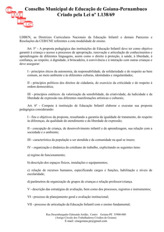 Conselho Municipal de Educação de Goiana-Pernambuco
                 Criado pela Lei nº 1.138/69



LDBEN, as Diretrizes Curriculares Nacionais da Educação Infantil e demais Pareceres e
Resoluções da CEB/CNE referentes a esta modalidade de ensino.

     Art. 5° - A proposta pedagógica das instituições de Educação Infantil deve ter como objetivo
garantir à criança o acesso a processos de apropriação, renovação e articulação de conhecimentos e
aprendizagens de diferentes linguagens, assim como o direito à proteção, à saúde, à liberdade, à
confiança, ao respeito, à dignidade, à brincadeira, à convivência e à interação com outras crianças e
deve assegurar:

     I - princípios éticos da autonomia, da responsabilidade, da solidariedade e do respeito ao bem
     comum, ao meio ambiente e às diferentes culturas, identidades e singularidades;

     II - princípios políticos dos direitos de cidadania, do exercício da criticidade e do respeito à
     ordem democrática;

     III - princípios estéticos: da valorização da sensibilidade, da criatividade, da ludicidade e da
     liberdade de expressão nas diferentes manifestações artísticas e culturais;

     Art. 6º - Compete à instituição de Educação Infantil elaborar e executar sua proposta
pedagógica considerando:

     I - fins e objetivos da proposta, ressaltando a garantia da igualdade de tratamento, do respeito
     às diferenças, da qualidade do atendimento e da liberdade de expressão;

     II - concepção de criança, de desenvolvimento infantil e de aprendizagem, sua relação com a
     sociedade e o ambiente;

     III - característica da população a ser atendida e da comunidade na qual se insere;

     IV - organização e dinâmica do cotidiano do trabalho, explicitando os seguintes itens:

     a) regime de funcionamento;

     b) descrição dos espaços físicos, instalações e equipamentos;

     c) relação de recursos humanos, especificando cargos e funções, habilitação e níveis de
     escolaridade;

     d) parâmetros de organização de grupos de crianças e relação professor/criança.

     V - descrição das estratégias de avaliação, bem como dos processos, registros e instrumentos;

     VI - processo de planejamento geral e avaliação institucional;

     VII - processo de articulação da Educação Infantil com o ensino fundamental;


                    Rua Desembargador Edmundo Jordão, Centro Goiana-PE 55900-000
                           (Antigo Círculo dos Trabalhadores Cristãos de Goiana)
                                  E-mail: cmegoiana.pe@gmail.com
 