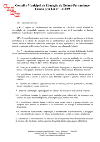 Conselho Municipal de Educação de Goiana-Pernambuco
                Criado pela Lei nº 1.138/69



     VIII – calendário escolar.

      § 1º- O regime de funcionamento das instituições de Educação Infantil atenderá às
necessidades da comunidade, podendo ser ininterrupto no ano civil, respeitados os direitos
trabalhistas ou estatutários dos professores e demais funcionários.

      § 2º - O currículo deverá ser concebido como um conjunto de práticas que buscam articular as
experiências e os saberes das crianças com os conhecimentos que fazem parte do patrimônio
cultural, artístico, ambiental, científico e tecnológico de modo a promover o seu desenvolvimento
integral, respeitando as Diretrizes Curriculares Nacional para a Educação Infantil.

     Art. 7º - As práticas pedagógicas que compõem a proposta curricular da Educação Infantil
devem ter como eixos norteadores as interações e a brincadeira, garantindo experiências que:

      I - promovam o conhecimento de si e do mundo por meio da ampliação de experiências
     sensoriais, expressivas, corporais que possibilitem movimentação ampla, expressão da
     individualidade e respeito pelos ritmos e desejos da criança;

     II - favoreçam a imersão das crianças nas diferentes linguagens e o progressivo domínio por
     elas de vários gêneros e formas de expressão: gestual, verbal, plástica, dramática e musical;

     III - possibilitem às crianças experiências de narrativas, de apreciação e interação com a
     linguagem oral e escrita, e convívio com diferentes suportes e gêneros textuais orais e
     escritos;

    IV - recriem, em contextos significativos para as crianças, relações quantitativas, medidas,
     formas e orientações espaço temporais;

    V - ampliem a confiança e a participação das crianças nas atividades individuais e coletivas;

    VI - possibilitem situações de aprendizagem mediadas para a elaboração da autonomia das
     crianças nas ações de cuidado pessoal, auto-organização, saúde e bem-estar;

    VII - possibilitem vivências éticas e estéticas com outras crianças e grupos culturais, que
     alarguem seus padrões de referência e de identidades no diálogo e reconhecimento da
     diversidade;

    VIII - incentivem a curiosidade, a exploração, o encantamento, o questionamento, a indagação
    e o conhecimento das crianças em relação ao mundo físico e social, ao tempo e à natureza;

    IX - promovam o relacionamento e a interação das crianças com diversificadas manifestações
    de música, artes plásticas e gráficas, cinema, fotografia, dança, teatro, poesia e literatura;




                   Rua Desembargador Edmundo Jordão, Centro Goiana-PE 55900-000
                          (Antigo Círculo dos Trabalhadores Cristãos de Goiana)
                                  E-mail: cmegoiana.pe@gmail.com
 