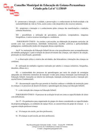 Conselho Municipal de Educação de Goiana-Pernambuco
                 Criado pela Lei nº 1.138/69



     X - promovam a interação, o cuidado, a preservação e o conhecimento da biodiversidade e da
     sustentabilidade da vida na Terra, assim como o não desperdício dos recursos naturais;

      XI - propiciem a interação e o conhecimento pelas crianças das manifestações e tradições
      culturais brasileiras;

      XII - possibilitem a utilização de gravadores, projetores, computadores, máquinas
      fotográficas, e outros recursos tecnológicos e midiáticos.

      PARÁGRAFO ÚNICO - As creches e pré-escolas, na elaboração da proposta curricular, de
acordo com suas características, identidade institucional, escolhas coletivas e particularidades
pedagógicas, estabelecerão modos de integração dessas experiências.

      Art.8º As instituições de Educação Infantil devem criar procedimentos para acompanhamento
do trabalho pedagógico e para avaliação do desenvolvimento das crianças, sem objetivo de seleção,
promoção ou classificação, garantindo:

      I - a observação crítica e criativa das atividades, das brincadeiras e interações das crianças no
cotidiano;

     II - utilização de múltiplos registros realizados por adultos e crianças (relatórios, fotografias,
desenhos, álbuns etc.);

      III - a continuidade dos processos de aprendizagens por meio da criação de estratégias
adequadas aos diferentes momentos de transição vividos pela criança (transição casa/instituição de
Educação Infantil, transições no interior da instituição, transição creche/pré-escola e transição pré-
escola/Ensino Fundamental);

       IV - documentação específica que permita às famílias conhecer o trabalho da instituição junto
às crianças e os processos de desenvolvimento e aprendizagem da criança na Educação Infantil;

      V - a não retenção das crianças na Educação Infantil.

     PARÁGRAFO ÚNICO - O processo de avaliação levará em conta as especificidades do aluno
com deficiências.

      Art. 9º - Os parâmetros para organização de grupos de alunos considerarão as especificidades
da proposta pedagógica, as condições do espaço físico, as características do grupo de crianças e a
seguinte relação professor/criança:

      a) 10 crianças em creche, por dois professores;

      b) 20 crianças na pré-escola, por dois professores.



                    Rua Desembargador Edmundo Jordão, Centro Goiana-PE 55900-000
                           (Antigo Círculo dos Trabalhadores Cristãos de Goiana)
                                   E-mail: cmegoiana.pe@gmail.com
 