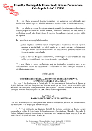 Conselho Municipal de Educação de Goiana-Pernambuco
                Criado pela Lei nº 1.138/69



       II -  em relação ao pessoal docente, licenciatura em pedagogia com habilitação para
       docência ou normal superior, admitida a formação em nível médio na modalidade normal;

      III -    em relação ao pessoal docente de educação especial, licenciatura em pedagogia com
       habilitação para docência ou normal superior, admitida a formação em nível médio na
       modalidade normal, além de certificado de curso de formação especializada em nível médio
       ou superior.

       IV - em relação ao pessoal administrativo:

           a) para a função de secretário escolar, comprovação de escolaridade em nível superior,
             admitida a escolaridade em nível médio se a escola oferecer exclusivamente
             Educação Infantil e Ensino Fundamental nos anos iniciais, preferencialmente com
             formação técnica especializada.

           b) para as funções de apoio administrativo, comprovação de escolaridade em nível
             médio, preferencialmente com formação técnica especializada.

       V – em relação a outros profissionais que as instituições necessitem para o seu
       funcionamento, deverá ser resguardada a necessidade de uma formação adequada às
       atividades educacionais.

                                         CAPÍTULO VI

            DO CREDENCIAMENTO, AUTORIZAÇÃO DE FUNCIONAMENTO,
                             ACOMPANHAMENTO E AVALIAÇÃO
    Art. 16 - O Credenciamento e Autorização de funcionamento de instituições de Educação
Infantil Pública e Privada, integrantes do Sistema Municipal de Ensino, serão concedidos pela
Secretaria de Educação e Inovação mediante apreciação do Conselho Municipal de Educação nas
condições previstas na Resolução Nº 01/08 CMEG e alterações pertinentes.


                                    CAPÍTULO VII
                          DAS DISPOSIÇÕES FINAIS E TRANSITÓRIAS

 Art. 17 - As instituições de Educação Infantil, públicas municipais e privadas, em funcionamento,
deverão ajustar-se às disposições desta Resolução.

       § 1º. Toda instituição de Educação Infantil do Sistema Municipal de Ensino deverá
encaminhar o pedido de Autorização de Funcionamento à Secretaria de Educação e Inovação de
Goiana, independentemente de quaisquer registros e ou autorizações anteriores, no prazo de até seis
meses da data de publicação desta Resolução.


                   Rua Desembargador Edmundo Jordão, Centro Goiana-PE 55900-000
                          (Antigo Círculo dos Trabalhadores Cristãos de Goiana)
                                 E-mail: cmegoiana.pe@gmail.com
 