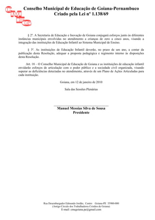 Conselho Municipal de Educação de Goiana-Pernambuco
                Criado pela Lei nº 1.138/69



       § 2º. A Secretaria de Educação e Inovação de Goiana conjugará esforços junto às diferentes
instâncias municipais envolvidas no atendimento a crianças de zero a cinco anos, visando a
integração das instituições de Educação Infantil ao Sistema Municipal de Ensino.

       § 3º. As instituições de Educação Infantil deverão, no prazo de um ano, a contar da
publicação desta Resolução, adequar a proposta pedagógica e regimento interno às disposições
desta Resolução.

      Art. 18 – O Conselho Municipal de Educação de Goiana e as instituições de educação infantil
envidarão esforços de articulação com o poder público e a sociedade civil organizada, visando
superar as deficiências detectadas no atendimento, através de um Plano de Ações Articuladas para
cada instituição.

                                Goiana, em 12 de janeiro de 2010

                                   Sala das Sessões Plenárias



                           ______________________________
                             Manuel Messias Silva de Sousa
                                     Presidente




                   Rua Desembargador Edmundo Jordão, Centro Goiana-PE 55900-000
                          (Antigo Círculo dos Trabalhadores Cristãos de Goiana)
                                 E-mail: cmegoiana.pe@gmail.com
 