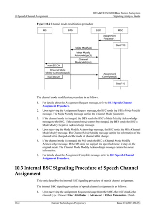 HUAWEI BSC6000 Base Station Subsystem
10 Speech Channel Assignment                                                      Signaling Analysis Guide

                  Figure 10-2 Channel mode modification procedure

                       MS                     BTS                      BSC                  MSC

                                                                             Assignment
                                                                             Request(1)

                                                                                          Start T10
                                                    Mode Modify(2)

                                                     Mode Modify
                                                    Acknowledge(3)
                                                      Channel
                                                    Mode Modify(4)
                            main DCCH
                             Channel Mode
                          Modify Acknowledge(5)                               Assignment
                            main DCCH                                        Commplete(6)

                                                                                          StopT10




                  The channel mode modification procedure is as follows:
                  1.   For details about the Assignment Request message, refer to 10.1 Speech Channel
                       Assignment Procedure.
                  2.   Upon receiving the Assignment Request message, the BSC sends the BTS a Mode Modify
                       message. The Mode Modify message carries the Channel Mode parameter.
                  3.   If the channel mode is changed, the BTS sends the BSC a Mode Modify Acknowledge
                       message to the BSC. If the channel mode cannot be changed, the BTS sends the BSC a
                       Mode Modify Negative Acknowledge message.
                  4.   Upon receiving the Mode Modify Acknowlege message, the BSC sends the MS a Channel
                       Mode Modify message. The Channel Mode Modify message carries the information of the
                       channel to be changed and the mode of channel after change.
                  5.   If the channel mode is changed, the MS sends the BSC a Channel Mode Modify
                       Acknowledge message. If the MS does not support the specified mode, it stays in the
                       original mode. The Channel Mode Modify Acknowledge message carries the mode
                       information.
                  6.   For details about the Assignment Complete message, refer to 10.1 Speech Channel
                       Assignment Procedure.


10.3 Internal BSC Signaling Procedure of Speech Channel
Assignment
                  This topic describes the internal BSC signaling procedure of speech channel assignment.

                  The internal BSC signaling procedure of speech channel assignment is as follows:
                  1.   Upon receiving the Assignment Request message from the MSC, the BSC checks the
                       channel type. Choose Other Attributes > Advanced > Other Parameters. Check

10-4                           Huawei Technologies Proprietary                              Issue 01 (2007-09-05)
 
