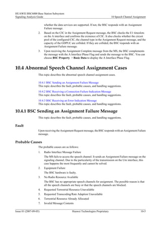 HUAWEI BSC6000 Base Station Subsystem
Signaling Analysis Guide                                                            10 Speech Channel Assignment

                         whether the data services are supported. If not, the BSC responds with an Assignment
                         Failure message.
                    2.   Based on the CIC in the Assignment Request message, the BSC checks the E1 timeslots
                         on the A interface and confirms the existence of CIC. It also checks whether the circuit
                         pool of the configured CIC, the channel type in the Assignment Request message, and the
                         capacity of the GDPUC are collided. If they are collided, the BSC responds with an
                         Assignment Failure message.
                    3.   Upon receiving the Assignment Complete message from the MS, the BSC complements
                         the message with the A Interface Phase Flag and sends the message to the BSC. You can
                         choose BSC Property > Basic Data to display the A Interface Phase Flag.


10.4 Abnormal Speech Channel Assignment Cases
                    This topic describes the abnormal speech channel assignment cases.

                    10.4.1 BSC Sending an Assignment Failure Message
                    This topic describes the fault, probable causes, and handling suggestions.
                    10.4.2 BSC Receiving a Connection Failure Indication Message
                    This topic describes the fault, probable causes, and handling suggestions.
                    10.4.3 BSC Receiving an Error Indication Message
                    This topic describes the fault, probable causes, and handling suggestions.

10.4.1 BSC Sending an Assignment Failure Message
                    This topic describes the fault, probable causes, and handling suggestions.

Fault
                    Upon receiving the Assignment Request message, the BSC responds with an Assignment Failure
                    message.

Probable Causes
                    The probable causes are as follows:
                    1.   Radio Interface Message Failure
                         The MS fails to access the speech channel. It sends an Assignment Failure message on the
                         signaling channel. Due to the particularity of the transmission on the Um interface, this
                         case happens the most frequently and cannot be solved.
                    2.   Equipment Failure
                         The BSC hardware is faulty.
                    3.   No Radio Resource Available
                         The BSC has no appropriate speech channels for assignment. The possible reason is that
                         all the speech channels are busy or that the speech channels are blocked.
                    4.   Requested Terrestrial Resource Unavailable
                    5.   Requested Transcoding/Rate Adaption Unavailable
                    6.   Terrestrial Resource Already Allocated
                    7.   Invalid Message Contents

Issue 01 (2007-09-05)                             Huawei Technologies Proprietary                            10-5
 