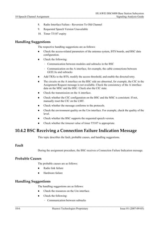 HUAWEI BSC6000 Base Station Subsystem
10 Speech Channel Assignment                                                       Signaling Analysis Guide

                  8.   Radio Interface Failure - Reversion To Old Channel
                  9.   Requested Speech Version Unavailable
                  10. Timer T3107 expiry

Handling Suggestions
                  The respective handling suggestions are as follows:
                  l    Check the access-related parameters of the antenna system, BTS boards, and BSC data
                       configuration.
                  l    Check the following:
                       –   Communication between modules and subracks in the BSC
                       –   Communication on the A interface, for example, the cable connections between
                           GEIUAs and subracks
                  l    Add TRXs to the BTS, modify the access threshold, and enable the directed retry.
                  l    The circuits on the A interface on the BSC side are abnormal, for example, the CIC in the
                       Assignment Request message is not available. Check the consistency of the A interface
                       data on the MSC and the BSC. Check also the CIC state.
                  l    Check the transmission on the A interface.
                  l    Check whether the CIC configuration on the BSC and the MSC is consistent. If not,
                       manually reset the CIC on the LMT.
                  l    Check whether the message conforms to the protocols.
                  l    Check the environment quality on the Um interface. For example, check the quality of the
                       level.
                  l    Check whether the BSC supports the requested speech version.
                  l    Check whether the timeout value of timer T3107 is appropriate.

10.4.2 BSC Receiving a Connection Failure Indication Message
                  This topic describes the fault, probable causes, and handling suggestions.

Fault
                  During the assignment procedure, the BSC receives a Connection Failure Indication message.

Probable Causes
                  The probable causes are as follows:
                  l    Radio link failure
                  l    Hardware failure


Handling Suggestions
                  The handling suggestions are as follows:
                  l    Check the resources on the Um interface.
                  l    Check the following:
                       –   Communication between subracks

10-6                           Huawei Technologies Proprietary                                 Issue 01 (2007-09-05)
 