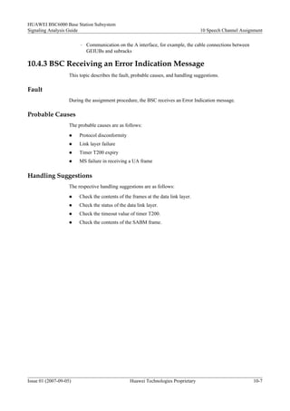 HUAWEI BSC6000 Base Station Subsystem
Signaling Analysis Guide                                                            10 Speech Channel Assignment

                         –   Communication on the A interface, for example, the cable connections between
                             GEIUBs and subracks

10.4.3 BSC Receiving an Error Indication Message
                    This topic describes the fault, probable causes, and handling suggestions.

Fault
                    During the assignment procedure, the BSC receives an Error Indication message.

Probable Causes
                    The probable causes are as follows:
                    l    Protocol disconformity
                    l    Link layer failure
                    l    Timer T200 expiry
                    l    MS failure in receiving a UA frame

Handling Suggestions
                    The respective handling suggestions are as follows:
                    l    Check the contents of the frames at the data link layer.
                    l    Check the status of the data link layer.
                    l    Check the timeout value of timer T200.
                    l    Check the contents of the SABM frame.




Issue 01 (2007-09-05)                             Huawei Technologies Proprietary                           10-7
 