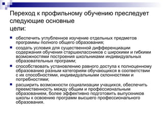 Переход к профильному обучению преследует следующие основные цели: обеспечить углубленное изучение отдельных предметов программы полного общего образования; создать   условия для существенной дифференциации содержания обучения старшеклассников с широкими и гибкими возможностями построения школьниками индивидуальных образовательных программ; способствовать установлению равного доступа к полноценному образованию разным категориям обучающихся в соответствии с их способностями, индивидуальными склонностями и потребностями; расширить возможности социализации учащихся, обеспечить преемственность между общим и профессиональным образованием, более эффективно подготовить выпускников школы к освоению программ   высшего профессионального образования. 