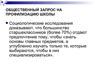 ОБЩЕСТВЕННЫЙ ЗАПРОС НА ПРОФИЛИЗАЦИЮ ШКОЛЫ Социологические исследования доказывают, что большинство старшеклассников (более 70%) отдают предпочтение тому, чтобы «знать основы главных предметов, а углубленно изучать только те, которые выбираются, чтобы в них специализироваться».  
