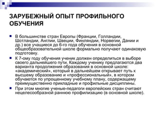 ЗАРУБЕЖНЫЙ ОПЫТ ПРОФИЛЬНОГО ОБУЧЕНИЯ В большинстве стран Европы (Франции, Голландии, Шотландии, Англии, Швеции, Финляндии, Норвегии, Дании и др.) все учащиеся до 6-го года обучения в основной общеобразовательной школе формально получают одинаковую подготовку. К 7-ому году обучения ученик должен определиться в выборе своего дальнейшего пути. Каждому ученику предлагаются два варианта продолжения образования в основной школе: «академический», который в дальнейшем открывает путь к высшему образованию и «профессиональный», в котором обучаются по упрощенному учебному плану, содержащему преимущественно прикладные и профильные дисциплины.  При этом многие ученые-педагоги европейских стран считают нецелесообразной раннюю профилизацию (в основной школе). 