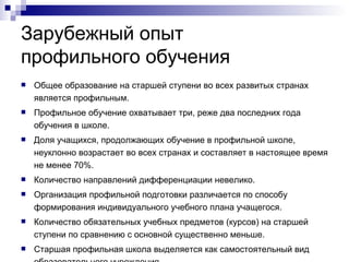 Зарубежный опыт  профильного обучения Общее образование на старшей ступени во всех развитых странах является профильным. Профильное обучение охватывает три, реже два последних года обучения в школе. Доля учащихся, продолжающих обучение в профильной школе, неуклонно возрастает во всех странах и составляет в настоящее время не менее 70%. Количество направлений дифференциации невелико.  Организация профильной подготовки различается по способу формирования индивидуального учебного плана учащегося. Количество обязательных учебных предметов (курсов) на старшей ступени по сравнению с основной существенно меньше. Старшая профильная школа выделяется как самостоятельный вид образовательного учреждения. Дипломы об окончании старшей школы обычно дают право прямого зачисления в ВУЗы за некоторыми исключениями. 