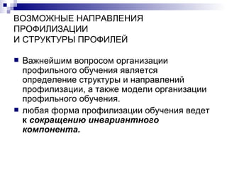 ВОЗМОЖНЫЕ НАПРАВЛЕНИЯ ПРОФИЛИЗАЦИИ И СТРУКТУРЫ ПРОФИЛЕЙ Важнейшим вопросом организации профильного обучения является определение структуры и направлений профилизации, а также модели организации профильного обучения.  любая форма профилизации обучения ведет   к  сокращению инвариантного компонента.   