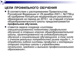 ЦЕЛИ   ПРОФИЛЬНОГО   ОБУЧЕНИЯ В соответствии с распоряжением Правительства Российской Федерации от 29 декабря 2001 г. №1756-р об одобрении Концепции модернизации российского образования на период до 2010 г. на старшей ступени общеобразовательного школы предусматривается  профильное обучение,   ставится задача создания « системы специализированной подготовки (профильного обучения) в старших классах общеобразовательной школы, ориентированной на индивидуализацию обучения и социализацию обучающихся, в том числе с учетом реальных потребностей рынка труда <...> отработки гибкой системы профилей и кооперации старшей ступени школы с учреждениями начального, среднего и высшего профессионального образования». . 