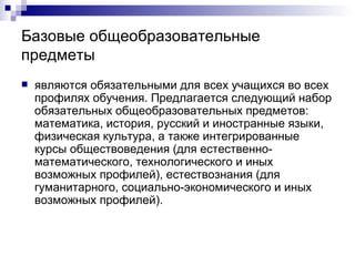 Базовые общеобразовательные предметы являются обязательными для всех учащихся во всех профилях обучения. Предлагается следующий набор обязательных общеобразовательных предметов: математика, история, русский и иностранные языки, физическая культура, а также интегрированные курсы обществоведения (для естественно-математического, технологического и иных возможных профилей), естествознания (для гуманитарного, социально-экономического и иных возможных профилей). 