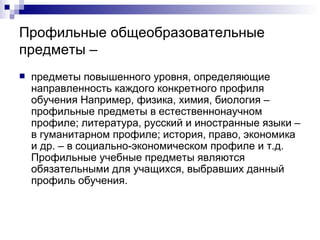 Профильные общеобразовательные предметы – предметы повышенного уровня, определяющие направленность каждого конкретного профиля обучения Например, физика, химия, биология – профильные предметы в естественнонаучном профиле; литература, русский и иностранные языки – в гуманитарном профиле; история, право, экономика и др. – в социально-экономическом профиле и т.д. Профильные учебные предметы являются обязательными для учащихся, выбравших данный профиль обучения. 