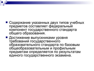 Содержание указанных двух типов учебных предметов составляет федеральный компонент государственного стандарта общего образования. Достижение выпускниками уровня требований государственного образовательного стандарта по базовым общеобразовательным и профильным предметам определяется по результатам единого государственного экзамена. 